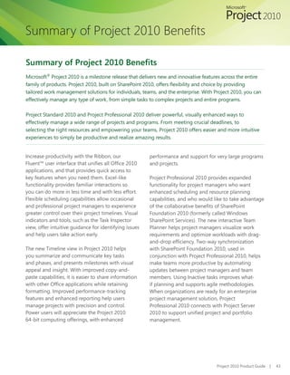 Summary of Project 2010 Benefits

Summary of Project 2010 Benefits
Microsoft® Project 2010 is a milestone release that delivers new and innovative features across the entire
family of products. Project 2010, built on SharePoint 2010, offers flexibility and choice by providing
tailored work management solutions for individuals, teams, and the enterprise. With Project 2010, you can
effectively manage any type of work, from simple tasks to complex projects and entire programs.

Project Standard 2010 and Project Professional 2010 deliver powerful, visually enhanced ways to
effectively manage a wide range of projects and programs. From meeting crucial deadlines, to
selecting the right resources and empowering your teams, Project 2010 offers easier and more intuitive
experiences to simply be productive and realize amazing results.


Increase productivity with the Ribbon, our              performance and support for very large programs
Fluent™ user interface that unifies all Office 2010     and projects.
applications, and that provides quick access to
key features when you need them. Excel-like             Project Professional 2010 provides expanded
functionality provides familiar interactions so         functionality for project managers who want
you can do more in less time and with less effort.      enhanced scheduling and resource planning
Flexible scheduling capabilities allow occasional       capabilities, and who would like to take advantage
and professional project managers to experience         of the collaborative benefits of SharePoint
greater control over their project timelines. Visual    Foundation 2010 (formerly called Windows
indicators and tools, such as the Task Inspector        SharePoint Services). The new interactive Team
view, offer intuitive guidance for identifying issues   Planner helps project managers visualize work
and help users take action early.                       requirements and optimize workloads with drag-
                                                        and-drop efficiency. Two-way synchronization
The new Timeline view in Project 2010 helps             with SharePoint Foundation 2010, used in
you summarize and communicate key tasks                 conjunction with Project Professional 2010, helps
and phases, and presents milestones with visual         make teams more productive by automating
appeal and insight. With improved copy-and-             updates between project managers and team
paste capabilities, it is easier to share information   members. Using Inactive tasks improves what-
with other Office applications while retaining          if planning and supports agile methodologies.
formatting. Improved performance-tracking               When organizations are ready for an enterprise
features and enhanced reporting help users              project management solution, Project
manage projects with precision and control.             Professional 2010 connects with Project Server
Power users will appreciate the Project 2010            2010 to support unified project and portfolio
64-bit computing offerings, with enhanced               management.




                                                                                     Project 2010 Product Guide   |   43
 