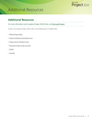 Additional Resources

Additional Resources
For more information and to explore Project 2010 further, visit Microsoft Project.

To learn more about Project 2010, refer to the following list of related links:


▪	 Official Project Blog

▪	 Project Professional TechNet Forum

▪	 Project Server TechNet Forum

▪	 Microsoft Project Video Channel

▪	 MSDN

▪	 TechNet




                                                                                     Project 2010 Product Guide   |   47
 