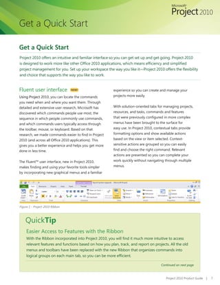 Get a Quick Start

Get a Quick Start
Project 2010 offers an intuitive and familiar interface so you can get set up and get going. Project 2010
is designed to work more like other Office 2010 applications, which means efficiency and simplified
project management for you. Set up your workspace the way you like it—Project 2010 offers the flexibility
and choice that supports the way you like to work.


Fluent user interface            NEW!                    experience so you can create and manage your
Using Project 2010, you can locate the commands          projects more easily.
you need when and where you want them. Through
detailed and extensive user research, Microsoft has      With solution-oriented tabs for managing projects,
discovered which commands people use most, the           resources, and tasks, commands and features
sequence in which people commonly use commands,          that were previously configured in more complex
and which commands users typically access through        menus have been brought to the surface for
the toolbar, mouse, or keyboard. Based on that           easy use. In Project 2010, contextual tabs provide
research, we made commands easier to find in Project     formatting options and show available actions
2010 (and across all Office 2010 applications). This     based on the view or item selected. Context-
gives you a better experience and helps you get more     sensitive actions are grouped so you can easily
done in less time.                                       find and choose the right command. Relevant
                                                         actions are presented so you can complete your
The Fluent™ user interface, new in Project 2010,         work quickly without navigating through multiple
makes finding and using your favorite tools simpler      menus.
by incorporating new graphical menus and a familiar




Figure 1 - Project 2010 Ribbon



    QuickTip
     Easier Access to Features with the Ribbon
     With the Ribbon incorporated into Project 2010, you will find it much more intuitive to access
     relevant features and functions based on how you plan, track, and report on projects. All the old
     menus and toolbars have been replaced with the new Ribbon that organizes commands into
     logical groups on each main tab, so you can be more efficient.

                                                                                      Continued on next page



                                                                                          Project 2010 Product Guide   |   7
 