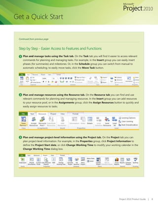 Get a Quick Start


 Continued from previous page



 Step by Step - Easier Access to Features and Functions
  1 Plan and manage tasks using the Task tab. On the Task tab you will find it easier to access relevant
    commands for planning and managing tasks. For example, in the Insert group you can easily insert
    phases (for summaries) and milestones. Or, in the Schedule group you can switch from manual to
    automatic scheduling; to easily move tasks, click the Move Task button.




  2 Plan and manage resources using the Resource tab. On the Resource tab you can find and use
    relevant commands for planning and managing resources. In the Insert group you can add resources
    to your resource pool, or in the Assignments group, click the Assign Resources button to quickly and
    easily assign resources to tasks.




  3 Plan and manage project-level information using the Project tab. On the Project tab you can
    plan project-level information. For example, in the Properties group, click Project Information to
    define the Project Start date, or click Change Working Time to modify your working calendar in the
    Change Working Time dialog box.




                                                                                        Project 2010 Product Guide   |   8
 