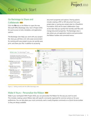 Get a Quick Start

Go Backstage to Share and                                     document properties and options. Sharing options
                                                              include creating a PDF or XPS document from your
Collaborate NEW!
                                                              project plan or saving your project plan to a SharePoint
Click the File tab on the Ribbon to open the new
                                                              Foundation 2010 site for team collaboration. Easy-
Microsoft	Office	Backstage	view,	new	in	Project	2010,	
                                                              access	tabs	help	you	quickly	find	recently	used	files	and	
for	quick	access	to	tools,	templates,	and	application	
                                                              change document properties. The Backstage view is
options.
                                                              also where you set application options and personalize
                                                              the Ribbon toolbar and command menus.
The Backstage view helps you work with your project
file.	Here	you	will	find	a	rich,	full-screen	environment	
for	working	with	your	project	so	you	can	quickly	save,	
print,	and	share	your	file,	in	addition	to	accessing	




Figure 2 - Getting started with the Office Backstage view




Make It Yours – Personalize the Ribbon                      NEW!

Make it your workspace! With Project 2010, you can personalize the Ribbon for the way you want to work.
This	includes	creating	custom	Ribbon	tabs	with	specific	commands	organized	for	common	actions	or	for	your	
preferences. You can also place your most commonly used or easily forgotten commands on a Quick Access toolbar
so they are always available.




                                                                                                Project 2010 Product Guide   |   9
 