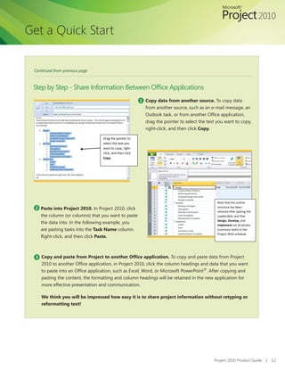 Get a Quick Start


 Continued from previous page



 Step	by	Step	-	Share	Information	Between	Office	Applications
                                                           1 Copy data from another source. To copy data
                                                             from another source, such as an e-mail message, an
                                                             Outlook	task,	or	from	another	Office	application,	
                                                             drag the pointer to select the text you want to copy,
                                                             right-click, and then click Copy.

                                   Drag the pointer to
                                   select the text you
                                   want to copy, right-
                                   click, and then click
                                   Copy.




                                                                                                 Note that the outline
  2 Paste into Project 2010. In Project 2010, click                                              structure has been
                                                                                                 retained after pasting the
    the column (or columns) that you want to paste                                               copied data, and that
                                                                                                 Design, Develop, and
    the data into. In the following example, you                                                 Implement are all phases
    are pasting tasks into the Task Name column.                                                 (summary tasks) in the
                                                                                                 Project 2010 schedule.
    Right-click, and then click Paste.



  3 Copy and paste from Project to another Office application. To copy and paste data from Project
    2010	to	another	Office	application,	in	Project	2010,	click	the	column	headings	and	data	that	you	want	
    to	paste	into	an	Office	application,	such	as	Excel,	Word,	or	Microsoft	PowerPoint®. After copying and
    pasting the content, the formatting and column headings will be retained in the new application for
    more effective presentation and communication.

    We think you will be impressed how easy it is to share project information without retyping or
    reformatting text!




                                                                                               Project 2010 Product Guide     |   12
 