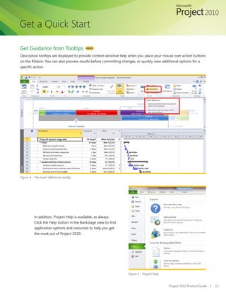 Get a Quick Start

Get Guidance from Tooltips                NEW!

Descriptive tooltips are displayed to provide context-sensitive help when you place your mouse over action buttons
on	the	Ribbon.	You	can	also	preview	results	before	committing	changes,	or	quickly	view	additional	options	for	a	
specific	action.




Figure 4 - The Insert Milestone tooltip




          In addition, Project Help is available, as always.
          Click	the	Help	button	in	the	Backstage	view	to	find	
          application options and resources to help you get
          the most out of Project 2010.




                                                                  Figure 5 - Project Help


                                                                                            Project 2010 Product Guide   |   13
 