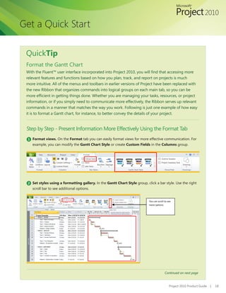 Get a Quick Start

 QuickTip
 Format the Gantt Chart
 With	the	Fluent™	user	interface	incorporated	into	Project	2010,	you	will	find	that	accessing	more	
 relevant features and functions based on how you plan, track, and report on projects is much
 more intuitive. All of the menus and toolbars in earlier versions of Project have been replaced with
 the new Ribbon that organizes commands into logical groups on each main tab, so you can be
 more	efficient	in	getting	things	done.	Whether	you	are	managing	your	tasks,	resources,	or	project	
 information, or if you simply need to communicate more effectively, the Ribbon serves up relevant
 commands in a manner that matches the way you work. Following is just one example of how easy
 it is to format a Gantt chart, for instance, to better convey the details of your project.


 Step by Step - Present Information More Effectively Using the Format Tab
 1 Format views. On	the	Format tab you can easily format views for more effective communication. For
    example, you can modify the Gantt Chart Style or create Custom Fields in the Columns group.




 2 Set styles using a formatting gallery. In the Gantt Chart Style group, click a bar style. Use the right
    scroll bar to see additional options.


                                                                            You can scroll to see
                                                                            more options.




                                                                                           Continued on next page


                                                                                               Project 2010 Product Guide   |   18
 