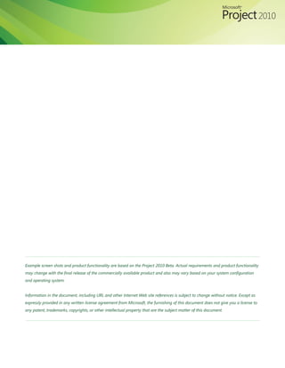 Example screen shots and product functionality are based on the Project 2010 Beta. Actual requirements and product functionality
may change with the final release of the commercially available product and also may vary based on your system configuration
and operating system.


Information in the document, including URL and other Internet Web site references is subject to change without notice. Except as
expressly provided in any written license agreement from Microsoft, the furnishing of this document does not give you a license to
any patent, trademarks, copyrights, or other intellectual property that are the subject matter of this document.
 
