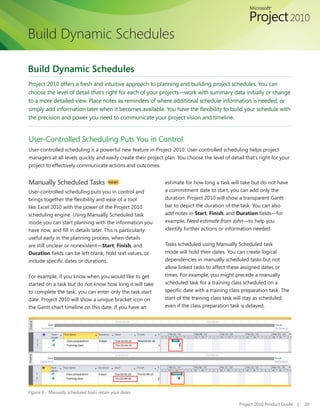 Build Dynamic Schedules

Build Dynamic Schedules
Project 2010 offers a fresh and intuitive approach to planning and building project schedules. You can
choose the level of detail that’s right for each of your projects—work with summary data initially or change
to a more detailed view. Place notes as reminders of where additional schedule information is needed, or
simply	add	information	later	when	it	becomes	available.	You	have	the	flexibility	to	build	your	schedule	with	
the precision and power you need to communicate your project vision and timeline.


User-Controlled Scheduling Puts You in Control
User-controlled scheduling is a powerful new feature in Project 2010. User-controlled scheduling helps project
managers	at	all	levels	quickly	and	easily	create	their	project	plan.	You	choose	the	level	of	detail	that’s	right	for	your	
project to effectively communicate actions and outcomes.


Manually Scheduled Tasks                 NEW!                  estimate for how long a task will take but do not have
User-controlled scheduling puts you in control and             a commitment date to start, you can add only the
brings	together	the	flexibility	and	ease	of	a	tool	            duration. Project 2010 will show a transparent Gantt
like Excel 2010 with the power of the Project 2010             bar to depict the duration of the task. You can also
scheduling engine. Using Manually Scheduled task               add notes in Start, Finish, and Duration	fields—for	
mode you can start planning with the information you           example, Need estimate from John—to help you
have	now,	and	fill	in	details	later.	This	is	particularly	     identify further actions or information needed.
useful early in the planning process, when details
are still unclear or nonexistent—Start, Finish, and            Tasks scheduled using Manually Scheduled task
Duration	fields	can	be	left	blank,	hold	text	values,	or	       mode will hold their dates. You can create logical
include	specific	dates	or	durations.                           dependencies in manually scheduled tasks but not
                                                               allow linked tasks to affect these assigned dates or
For example, if you know when you would like to get            times. For example, you might precede a manually
started on a task but do not know how long it will take        scheduled task for a training class scheduled on a
to complete the task, you can enter only the task start        specific	date	with	a	training	class	preparation	task.	The	
date.	Project	2010	will	show	a	unique	bracket	icon	on	         start of the training class task will stay as scheduled
the Gantt chart timeline on this date. If you have an          even if the class preparation task is delayed.




Figure 8 - Manually scheduled tasks retain your dates

                                                                                                 Project 2010 Product Guide   |   20
 