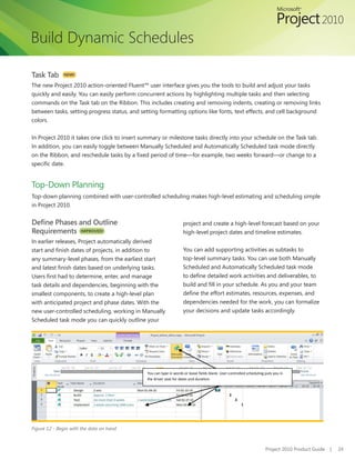 Build Dynamic Schedules

Task Tab      NEW!

The new Project 2010 action-oriented Fluent™ user interface gives you the tools to build and adjust your tasks
quickly	and	easily.	You	can	easily	perform	concurrent	actions	by	highlighting	multiple	tasks	and	then	selecting	
commands on the Task tab on the Ribbon. This includes creating and removing indents, creating or removing links
between tasks, setting progress status, and setting formatting options like fonts, text effects, and cell background
colors.


In Project 2010 it takes one click to insert summary or milestone tasks directly into your schedule on the Task tab.
In addition, you can easily toggle between Manually Scheduled and Automatically Scheduled task mode directly
on	the	Ribbon,	and	reschedule	tasks	by	a	fixed	period	of	time—for	example,	two	weeks	forward—or	change	to	a	
specific	date.


Top-Down Planning
Top-down planning combined with user-controlled scheduling makes high-level estimating and scheduling simple
in Project 2010.


Define Phases and Outline                                          project and create a high-level forecast based on your
Requirements IMPROVED!                                             high-level project dates and timeline estimates.
In earlier releases, Project automatically derived
start	and	finish	dates	of	projects,	in	addition	to	                You can add supporting activities as subtasks to
any summary-level phases, from the earliest start                  top-level summary tasks. You can use both Manually
and	latest	finish	dates	based	on	underlying	tasks.	                Scheduled and Automatically Scheduled task mode
Users	first	had	to	determine,	enter,	and	manage	                   to	define	detailed	work	activities	and	deliverables,	to	
task details and dependencies, beginning with the                  build	and	fill	in	your	schedule.	As	you	and	your	team	
smallest components, to create a high-level plan                   define	the	effort	estimates,	resources,	expenses,	and	
with anticipated project and phase dates. With the                 dependencies needed for the work, you can formalize
new user-controlled scheduling, working in Manually                your decisions and update tasks accordingly.
Scheduled	task	mode	you	can	quickly	outline	your	




                                              You can type in words or leave fields blank. User-controlled scheduling puts you in
                                              the driver seat for dates and duration.




Figure 12 - Begin with the data on hand



                                                                                                                      Project 2010 Product Guide   |   24
 
