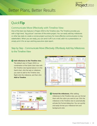 Better Plans, Better Results

 QuickTip
 Communicate More Effectively with Timeline View
 One	of	the	best	new	features	in	Project	2010	is	the	Timeline	view.	The	Timeline	provides	you	
 with a high-level, “big picture” overview of the entire project. You can easily add key milestones
 or other key tasks to create a concise project summary for more effective communication to key
 stakeholders. When you are ready, you can send it off in an e-mail, add it to a presentation, or
 simply print it for an eye-catching executive-style report.



 Step by Step - Communicate More Effectively: Effortlessly Add Key Milestones
 to the Timeline View


  1 Add milestones to the Timeline view.
    The default view in Project 2010 is a
    combination of the Gantt chart view with
    the Timeline view layered above it. In the
    Gantt chart, click the task or milestone
    you want to add to the Timeline view.
    Right-click the milestone, and then click
    Add to Timeline.
                                                                                           Step 1




                                                      2 Format the milestones. After adding
                                                         milestones to the Timeline view, you can format
                                      Step 2             them with the colors you want to use. Click the
                                                         milestone in the Timeline view to automatically
                                                         activate	the	Format	dialog	box.	You	can	quickly	
                                                         and easily format your milestone font and
                                                         background color.




                                                                                      Project 2010 Product Guide   |   28
 