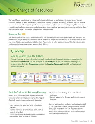 Take Charge of Resources

The Team Planner view’s powerful interactive features make it easy to reschedule and reassign work. You can
customize	the	look	of	Team	Planner	with	color	choices,	filtering,	grouping,	and	sizing.	Moreover,	you	can	balance	
resource	demands	with	simple	drag-and-drop	assignment	changes	between	resources	to	quickly	fill	in	resource	
schedules	and	level	tasks.	Your	entire	project	is	updated	at	once	and	the	new	assignments	are	reflected	in	the	Gantt	
chart	and	other	Project	2010	views.	No	redundant	effort	required!


Resource Tab        NEW!

The Resource tab on the Project 2010 Ribbon helps you	plan	and	optimize	resources	with	ease	and	precision.	On	
the	Resource	tab	you	can	quickly	add	resources	to	a	schedule,	assign	resources	to	tasks,	or	level	resources,	all	from	
one	menu.	You	can	also	quickly	move	to	the	Team	Planner	view	or	other	resource	views	while	retaining	access	to	
the intuitive resource management features of the Ribbon.



   QuickTip
    Add Resources from the Ribbon
    You	can	find	and	activate	relevant	commands	for	planning	and	managing	resources	conveniently	
    located on the Resource tab. For example, in the Insert group, you can add resources to your
    resource	pool.	Or,	in	the	Assignments group, click Assign Resources	to	quickly	and	easily	assign	
    resources to tasks.




Flexible Choices for Resource Planning                       ▪ Budget resources for high-level work and cost
Project 2010 continues to offer numerous resource              estimates.
types and options to help support project managers           ▪ Generic resources for demand analysis and resource
                                                               planning.
effectively	plan	resource	requirements,	including:

                                                             You can assign custom attributes, such as location, skill,
▪ Work resources for labor and other effort-based
                                                             or cost type to resources to help you analyze demand
  activities.
                                                             and usage. In addition, you can designate resource
▪ Material resources for consumable items, such as
                                                             assignments as proposed versus committed to support
  concrete or lumber.
                                                             resource allocation analyses.
▪ Cost	resources	for	financial	expenditures	associated	
  with projects, such as travel or software.

                                                                                               Project 2010 Product Guide   |   32
 