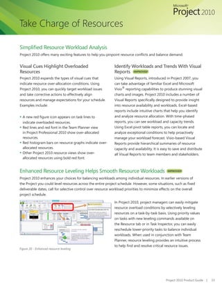 Take Charge of Resources

Simplified	Resource	Workload	Analysis				
Project	2010	offers	many	exciting	features	to	help	you	pinpoint	resource	conflicts	and	balance	demand.


Visual Cues Highlight Overloaded                              Identify Workloads and Trends With Visual
Resources                                                     Reports IMPROVED!
Project 2010 expands the types of visual cues that            Using Visual Reports, introduced in Project 2007, you
indicate resource over-allocation conditions. Using           can take advantage of familiar Excel and Microsoft
Project	2010,	you	can	quickly	target	workload	issues	         Visio® reporting capabilities to produce stunning visual
and take corrective actions to effectively align              charts and images. Project 2010 includes a number of
resources and manage expectations for your schedule.          Visual	Reports	specifically	designed	to	provide	insight	
Examples include:                                             into resource availability and workloads. Excel-based
                                                              reports include intuitive charts that help you identify
▪ A	new	red	figure	icon	appears	on	task	lines	to	             and analyze resource allocation. With time-phased
  indicate overloaded resources.                              reports, you can see workload and capacity trends.
▪ Red lines and red font in the Team Planner view             Using Excel pivot table reports, you can locate and
  in Project Professional 2010 show over-allocated            analyze exceptional conditions to help proactively
  resources.                                                  manage your workload forecast. Visio-based Visual
▪ Red histogram bars on resource graphs indicate over-        Reports provide hierarchical summaries of resource
  allocated resources.                                        capacity and availability. It is easy to save and distribute
▪ Other	Project	2010	resource	views	show	over-                all Visual Reports to team members and stakeholders.
  allocated resources using bold red font.


Enhanced Resource Leveling Helps Smooth Resource Workloads                                        IMPROVED!

Project 2010 enhances your choices for balancing workloads among individual resources. In earlier versions of
the	Project	you	could	level	resources	across	the	entire	project	schedule.	However,	some	situations,	such	as	fixed	
deliverable dates, call for selective control over resource workload priorities to minimize effects on the overall
project schedule.

                                                              In Project 2010, project managers can easily mitigate
                                                              resource overload conditions by selectively leveling
                                                              resources on a task-by-task basis. Using priority values
                                                              on tasks with new leveling commands available on
                                                              the Resource tab or in Task Inspector, you can easily
                                                              reschedule lower-priority tasks to balance individual
                                                              workloads. When used in conjunction with Team
                                                              Planner, resource leveling provides an intuitive process
                                                              to	help	find	and	resolve	critical	resource	issues.
Figure 20 - Enhanced resource leveling




                                                                                                 Project 2010 Product Guide   |   33
 