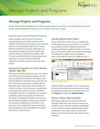 Manage Projects and Programs

Manage Projects and Programs
Project	2010	provides	insightful	tools	to	help	you	get	updates,	find	conflicts,	test	alternative	scenarios,	and	
see the effects of potential changes on your schedule and on your budget.



Monitor and Control Project Progress
Project managers need up-to-date information              Quickly Update Project Status
to gauge progress and to take corrective action if        Project 2010 makes it easier for you to manage and
needed. Project 2010 offers in-program and connected      control updates to your project plans. You can select
solutions for keeping project plans current. Project      your preferred method and level of precision for
Professional 2010 enhances team collaboration by          updating	partial	and	completed	activities.	On	the	Task	
giving project managers the tools to publish their        tab,	you	can	quickly	update	the	completion	percentage	
schedules directly to SharePoint Foundation 2010.         of multiple tasks, update start and completion
This two-way synchronization of task and assignment       dates, and provide estimates for completing tasks. If
information can help small teams effectively
collaborate and deliver projects on time and within
budget.


Sharepoint Integration For Team Member
Updates NEW! PRO
With Project Professional 2010 your team can improve
productivity by automating status updates. You can
save your projects to a SharePoint Foundation 2010
(formerly Windows SharePoint Services) task list, and     Figure 21 - Update Project
then map resource assignments on project tasks to
SharePoint users on your team. Team members can           additional details are needed, use time entry views to
choose	to	receive	e-mail	notifications	of	assignments,	   record actual hours performed by resources on tasks.
or see assignments when they visit the SharePoint         To update your project and to set update options, on
Foundation 2010 task list. In addition, team members      the Project tab, simply click Update Project.
can directly update their progress and other task
information in SharePoint Foundation 2010. You can        Choose a Status Reporting Date
synchronize team updates into the project schedule.       With Project 2010 you can choose the date—for
See the section Collaborate and Connect for a full        example, the last day of the month—to report your
description of the collaboration opportunities that       schedule to team members and project stakeholders
Project Professional 2010 and SharePoint Foundation       to use in variance analysis and performance reports.
2010 offer you and your team.                             By selecting a status report date, you control the
                                                          frequency	and	timing	of	project	data	used	for	status	
                                                          reporting.




                                                                                           Project 2010 Product Guide   |   34
 