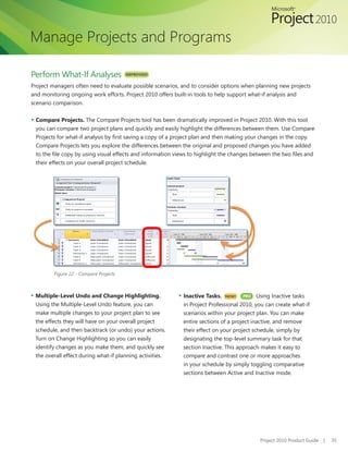 Manage Projects and Programs

Perform What-If Analyses                IMPROVED!

Project managers often need to evaluate possible scenarios, and to consider options when planning new projects
and monitoring ongoing work efforts. Project 2010 offers built-in tools to help support what-if analysis and
scenario comparison.

▪ Compare Projects. The Compare Projects tool has been dramatically improved in Project 2010. With this tool
 you	can	compare	two	project	plans	and	quickly	and	easily	highlight	the	differences	between	them.	Use	Compare	
 Projects	for	what-if	analysis	by	first	saving	a	copy	of	a	project	plan	and	then	making	your	changes	in	the	copy.	
 Compare Projects lets you explore the differences between the original and proposed changes you have added
 to	the	file	copy	by	using	visual	effects	and	information	views	to	highlight	the	changes	between	the	two	files	and	
 their effects on your overall project schedule.




         Figure 22 - Compare Projects



▪ Multiple-Level Undo and Change Highlighting.             ▪ Inactive Tasks.   NEW!   PRO   Using Inactive tasks
 Using the Multiple-Level Undo feature, you can              in Project Professional 2010, you can create what-if
 make multiple changes to your project plan to see           scenarios within your project plan. You can make
 the effects they will have on your overall project          entire sections of a project inactive, and remove
 schedule, and then backtrack (or undo) your actions.        their effect on your project schedule, simply by
 Turn on Change Highlighting so you can easily               designating the top-level summary task for that
 identify	changes	as	you	make	them,	and	quickly	see	         section Inactive. This approach makes it easy to
 the overall effect during what-if planning activities.      compare and contrast one or more approaches
                                                             in your schedule by simply toggling comparative
                                                             sections between Active and Inactive mode.




                                                                                            Project 2010 Product Guide   |   35
 
