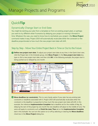 Manage Projects and Programs

 QuickTip
 Dynamically Change Start or End Date
 You might be starting your plan from a template (or from an existing project plan), or perhaps
 you want to try different what-if scenarios by delaying your project or moving it forward in
 time. Whatever the case, you need to know how to reschedule your project—the Move Project
 command makes it easy. Project 2010 will automatically recalculate either the constraint or the
 deadline proportionate to how much the new project start date will shift.



 Step by Step	-	Move	Your	Entire	Project	Back	in	Time	or	Out	to	the	Future
 1 Define new project start date. To adjust your project start date at any time, in the Gantt chart view,
    click the Project tab. In the Schedule group, click Move Project. In the New project start date box,
    type or click a new project start date, and then click OK. In the following example, the project start is
    being pushed out or delayed by one month.


                                                       Step 1: On the Project tab, in the
                                                       Schedule group, click Move Project.
                                                       Type or click a new project start
                                                       date.



     Step 2: Move Deadlines or
     Constraints. If there are
     deadlines or constraints,
     Project will automatically
     move them in proportion to
     the new project start date.




 2 Move deadlines (or constraints). This is a very handy option if your plan has any existing task
    constraints or deadlines associated with it. Project 2010 will automatically recalculate either the
    constraint or the deadline in proportion to how much the new project start date will shift. In this
    example, the milestone Implementation Complete had a deadline set for the middle of May. By
    delaying the start of the project by one month the new deadline will adjust to the middle of June. The
    same will apply to constraints such as Finish No Later Than set on the Implementation Complete
    task in this example. You can turn this option on or off by selecting or clearing the Move deadlines
    check box in the Move Project dialog box.




                                                                                             Project 2010 Product Guide   |   36
 