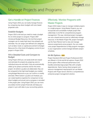Manage Projects and Programs

Get a Handle on Project Finances                            Effectively Monitor Programs with
Using	Project	2010,	you	can	easily	manage	finances	         Master Projects
by comparing top-down budgets with zero-based
                                                            Project 2010 makes it easy to manage multiple projects
projected costs.
                                                            in a single program. Using Master Projects, you can
                                                            incorporate	and	consolidate	multiple	project	files	
Establish Budgets                                           collectively	in	one	file	for	comprehensive	program	
Project 2010 is the tool you need to create a budget        management. This way, individual project managers
for an entire project or program. Project 2007              can use a shared resource pool to collectively manage
introduced Budget Resources, the tool that project          resources.	In	the	Master	Project	file,	project	managers	
managers use to create high-level, time-phased cost         use the Team Planner tool to view and manage
estimates.	You	can	assign	user-defined	cost	categories,	    resource assignments across projects. You can create
such as labor, travel, or capital procurement to Budget     cross-project dependencies to help program managers
Resources	for	a	finer	level	of	budgetary	control	of	your	   in your organization control changes between project
project in Project 2010.                                    schedules.

Fill in Detailed Costs and Compare to                       64-Bit Options      NEW!
Budget                                                      Project Standard 2010 and Project Professional 2010
Using Project 2010 you can easily build zero-based          are offered in 32-bit and 64-bit options. Project 2010
cost estimates for projects by assigning costs to           64-bit option offers enhanced performance and
individual resources and tasks. Costs are automatically     handles	extremely	large	project	files	with	complex	
rolled up for phase summaries and for the entire            dependencies. Teams having robust program and
project. As bottom-up plans are elaborated, they can        resource	management	requirements	can	use	Master	
be compared to the high-level budgets you created           Projects with Project Server 2010 for a comprehensive
using	Budget	Resources	so	you	can	confirm	or	modify	        enterprise project management solution.
estimates.	When	bottom-up	plans	are	finalized,	you	
can create baseline snapshots for comparison to top-
down budgets and actual costs as progress is recorded
in the project plan. Using Project 2010, you can more
accurately	monitor	project	financials	and	keep	your	
project in sync with data in your accounting systems.




                                                                                             Project 2010 Product Guide   |   38
 