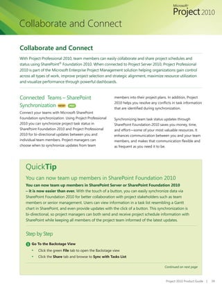 Collaborate and Connect

Collaborate and Connect
With Project Professional 2010, team members can easily collaborate and share project schedules and
status using SharePoint® Foundation 2010. When connected to Project Server 2010, Project Professional
2010 is part of the Microsoft Enterprise Project Management solution helping organizations gain control
across all types of work, improve project selection and strategic alignment, maximize resource utilization
and visualize performance through powerful dashboards.



Connected Teams – SharePoint                              members into their project plans. In addition, Project
                                                          2010	helps	you	resolve	any	conflicts	in	task	information	
Synchronization NEW! PRO                                  that	are	identified	during	synchronization.
Connect your teams with Microsoft SharePoint
Foundation synchronization. Using Project Professional    Synchronizing team task status updates through
2010 you can synchronize project task status in           SharePoint Foundation 2010 saves you money, time,
SharePoint Foundation 2010 and Project Professional       and effort—some of your most valuable resources. It
2010 for bi-directional updates between you and           enhances communication between you and your team
individual team members. Project managers can             members,	and	makes	that	communication	flexible	and	
choose when to synchronize updates from team              as	frequent	as	you	need	it	to	be.




   QuickTip
   You can now team up members in SharePoint Foundation 2010
   You can now team up members in SharePoint Server or SharePoint Foundation 2010
   – it is now easier than ever. With the touch of a button, you can easily synchronize data via
   SharePoint Foundation 2010 for better collaboration with project stakeholders such as team
   members or senior management. Users can view information in a task list resembling a Gantt
   chart in SharePoint, and even provide updates with the click of a button. This synchronization is
   bi-directional, so project managers can both send and receive project schedule information with
   SharePoint while keeping all members of the project team informed of the latest updates.


   Step by Step
    1 Go To the Backstage View
       ▪   Click the green File tab to open the Backstage view
       ▪   Click the Share tab and browse to Sync with Tasks List

                                                                                          Continued on next page



                                                                                           Project 2010 Product Guide   |   39
 