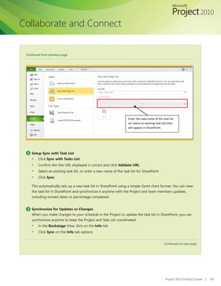 Collaborate and Connect


 Continued from previous page




                                                                     Enter the new name of the task list
                                                                     (or select an existing task list) that
                                                                     will appear in SharePoint.




 2 Setup Sync with Task List
    ▪    Click Sync with Tasks List
    ▪    Confirm	the	Site	URL	displayed	is	correct	and	click	Validate URL
    ▪    Select an existing task list, or enter a new name of the task list for SharePoint
    ▪    Click Sync

    This automatically sets up a new task list in SharePoint using a simple Gantt chart format. You can view
    the task list in SharePoint and synchronize it anytime with the Project and team members updates,
    including revised dates or percentage completed.


 3 Synchronize for Updates or Changes
    When you make changes to your schedule in the Project or update the task list in SharePoint, you can
    synchronize anytime to keep the Project and Task List coordinated.
    ▪    In the Backstage View, click on the Info tab
    ▪    Click Sync on the Info tab options


                                                                                                   Continued on next page




                                                                                                    Project 2010 Product Guide   |   40
 