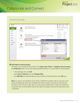 Collaborate and Connect


 Continued from previous page




 4   Add Fields for Synchronization
     The Project chart provides synchronization for the Name, Start, Finish, % Complete, Resource Names,
     and Predecessor	fields.	You	can	also	easily	add	additional	built-in	or	custom	fields	for	synchronization.

     ▪   In the Backstage view, click Info
     ▪   Under Sync to Tasks List area, click Manage Fields
     ▪   Click Add Field	and	select	the	fields	you	want	to	add	from	the	Add	Field	box.	Click	OK twice.


     Note: You need to have SharePoint Server 2010 or SharePoint Foundation 2010. It only works in the
     manual scheduled task mode (auto scheduled task will be changed to manual) and with links that
     are	finish-to-start	(FS)	with	no	lags.	Also,	if	you	have	resource	assignments	on	tasks	and	would	like	to	
     incorporate them in the SharePoint task list, they need to be setup as users with the exact same name
     in SharePoint.




                                                                                             Project 2010 Product Guide   |   41
 
