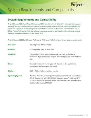 System Requirements and Compatibility

System Requirements and Compatibility
Project Standard 2010 and Project Professional 2010 are offered in 32-bit and 64-bit versions to support
a diverse range of project types and sizes. 64-bit versions take advantage of the expanded memory and
optimized capabilities of the latest processors and 64-bit versions of Windows® 7 and Windows Vista®.
64-bit Project Professional 2010 also offers enhanced performance and handles extremely large project
files	with	ease	when	used	with	Project	Server	2010.


Project	Standard	2010	and	Project	Professional	2010	have	the	following	minimum	system	requirements:

Processor:                    700 megahertz (MHz) or faster

Memory:                       512 megabytes (MB) or more RAM

Hard Disk:                    1.5 gigabytes (GB); a portion of this disk space will be freed after
                              installation if you remove the original download package from the hard
                              disk.

Drive:                        Required	drive	number	and	types	will	depend	on	the	application	
                              components and languages you install.

Display:                      1024 × 768 or higher resolution monitor

Operating System:              Windows 7 or later operating systems, Windows Vista with Service Pack
                               (SP) 1, Windows XP with SP3 (32-bit), Windows Server® 2008 with SP2
                               (32-bit or 64-bit), or Windows Server 2003 Release 2 (R2) with Microsoft
                               XML Core Services (MSXML) 6.0




                                                                                      Project 2010 Product Guide   |   45
 