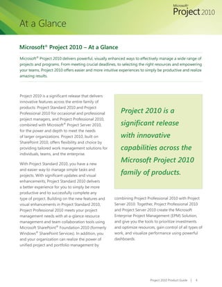 At a Glance

Microsoft® Project 2010 – At a Glance
Microsoft® Project 2010 delivers powerful, visually enhanced ways to effectively manage a wide range of
projects and programs. From meeting crucial deadlines, to selecting the right resources and empowering
your teams, Project 2010 offers easier and more intuitive experiences to simply be productive and realize
amazing results.




Project	2010	is	a	significant	release	that	delivers	
innovative features across the entire family of
products: Project Standard 2010 and Project
Professional 2010 for occasional and professional         Project 2010 is a
project managers, and Project Professional 2010,
combined with Microsoft® Project Server 2010,             significant release
for the power and depth to meet the needs
of larger organizations. Project 2010, built on           with innovative
SharePoint	2010,	offers	flexibility	and	choice	by	
providing tailored work management solutions for          capabilities across the
individuals, teams, and the enterprise.

With Project Standard 2010, you have a new
                                                          Microsoft Project 2010
and easier way to manage simple tasks and
projects.	With	significant	updates	and	visual	
                                                          family of products.
enhancements, Project Standard 2010 delivers
a better experience for you to simply be more
productive and to successfully complete any
type of project. Building on the new features and      combining Project Professional 2010 with Project
visual enhancements in Project Standard 2010,          Server 2010. Together, Project Professional 2010
Project Professional 2010 meets your project           and Project Server 2010 create the Microsoft
management needs with at-a-glance resource             Enterprise Project Management (EPM) Solution,
management and team collaboration tools using          and give you the tools to prioritize investments
Microsoft SharePoint® Foundation 2010 (formerly        and optimize resources, gain control of all types of
Windows® SharePoint Services). In addition, you        work, and visualize performance using powerful
and your organization can realize the power of         dashboards.
unified	project	and	portfolio	management	by	




                                                                            Project 2010 Product Guide   |   4
 