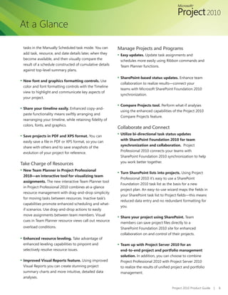 At a Glance

 tasks in the Manually Scheduled task mode. You can        Manage Projects and Programs
 add task, resource, and date details later, when they     ▪ Easy updates. Update task assignments and
 become available, and then visually compare the            schedules more easily using Ribbon commands and
 result of a schedule constructed of cumulative details     Team Planner functions.
 against top-level summary plans.

                                                           ▪ SharePoint-based status updates. Enhance team
▪ New font and graphics formatting controls. Use
                                                            collaboration to realize results—connect your
 color and font formatting controls with the Timeline
                                                            teams with Microsoft SharePoint Foundation 2010
 view to highlight and communicate key aspects of
                                                            synchronization.
 your project.

                                                           ▪ Compare Projects tool. Perform what-if analyses
▪ Share your timeline easily. Enhanced copy-and-
                                                            using the enhanced capabilities of the Project 2010
 paste functionality means swiftly arranging and
                                                            Compare Projects feature.
 rearranging	your	timeline,	while	retaining	fidelity	of	
 colors, fonts, and graphics.
                                                           Collaborate and Connect
▪ Save projects in PDF and XPS format. You can             ▪ Utilize bi-directional task status updates
                                                            with SharePoint Foundation 2010 for team
 easily	save	a	file	in	PDF	or	XPS	format,	so	you	can	
                                                            synchronization and collaboration. Project
 share with others and to save snapshots of the
                                                            Professional 2010 connects your teams with
 evolution of your project for reference.
                                                            SharePoint Foundation 2010 synchronization to help
                                                            you work better together.
Take Charge of Resources
▪ New Team Planner in Project Professional
                                                           ▪ Turn SharePoint lists into projects. Using Project
 2010—an interactive tool for visualizing team
                                                            Professional 2010 it’s easy to use a SharePoint
 assignments. The new interactive Team Planner tool
                                                            Foundation 2010 task list as the basis for a new
 in Project Professional 2010 combines at-a-glance
                                                            project	plan.	An	easy-to-use	wizard	maps	the	fields	in	
 resource management with drag-and-drop simplicity
                                                            your	SharePoint	task	list	to	Project	fields—this	means	
 for moving tasks between resources. Inactive task’s
                                                            reduced data entry and no redundant formatting for
 capabilities promote enhanced scheduling and what-
                                                            you.
 if scenarios. Use drag-and-drop actions to easily
 move assignments between team members. Visual
                                                           ▪ Share your project using SharePoint. Team
 cues in Team Planner resource views call out resource
                                                            members	can	save	project	files	directly	to	a	
 overload conditions.                                       SharePoint Foundation 2010 site for enhanced
                                                            collaboration on and control of their projects.
▪ Enhanced resource leveling. Take advantage of
 enhanced leveling capabilities to pinpoint and            ▪ Team up with Project Server 2010 for an
 selectively resolve resource issues.                       end-to-end project and portfolio management
                                                            solution. In addition, you can choose to combine
▪ Improved Visual Reports feature. Using improved           Project Professional 2010 with Project Server 2010
 Visual Reports you can create stunning project             to	realize	the	results	of	unified	project	and	portfolio	
 summary charts and more intuitive, detailed data           management.
 analyses.

                                                                                              Project 2010 Product Guide   |   6
 