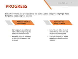PROGRESS
www.website.com 3
List achievements and progress since last status update was given. Highlight those
things that made progress possible
Address schedule
implications
• Lorem ipsum dolor sit amet,
consectetuer adipiscing elit,
sed diam nonummy nibh
• Euismod tincidunt ut laoreet
dolore magna aliquam erat
volutpat.
Lorem Ipsum
Dolor Sit Amet
• Lorem ipsum dolor sit amet,
consectetuer adipiscing elit,
sed diam nonummy nibh
• Euismod tincidunt ut laoreet
dolore magna aliquam erat
volutpat.
 
