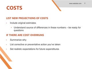 COSTS
LIST NEW PROJECTIONS OF COSTS
• Include original estimates
• Understand source of differences in these numbers – be ready for
questions
IF THERE ARE COST OVERRUNS
• Summarize why
• List corrective or preventative action you’ve taken
• Set realistic expectations for future expenditures
www.website.com 7
 
