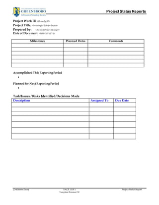 Project Status Reports 
Project Work ID <Remedy ID> 
Project Title: <Meaningful Title for Project> 
Prepared by: <Name of Project Manager> 
Date of Document: <MM/DD/YYYY> 
Milestones Planned Dates Comments 
Accomplished This Reporting Period 
(Document Date) PAGE 1 OF 1 Project Status Report 
Template Version 2.0 
 
Planned for Next Reporting Period 
 
Task/Issues / Risks Identified/Decisions Made 
Description Assigned To Due Date 
