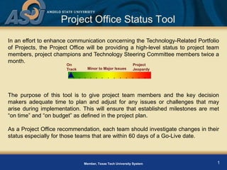 Project Office Status Tool
In an effort to enhance communication concerning the Technology-Related Portfolio
of Projects, the Project Office will be providing a high-level status to project team
members, project champions and Technology Steering Committee members twice a
month.
                       On                                   Project
                                 Minor to Major Issues
                       Track                                Jeopardy




The purpose of this tool is to give project team members and the key decision
makers adequate time to plan and adjust for any issues or challenges that may
arise during implementation. This will ensure that established milestones are met
“on time” and “on budget” as defined in the project plan.

As a Project Office recommendation, each team should investigate changes in their
status especially for those teams that are within 60 days of a Go-Live date.



                                                                                    1
                               Member, Texas Tech University System
 