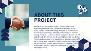 ABOUT THIS
PROJECT
Kegiatan ini merupakan project mahasiswa untuk
menuangkan ide kreatif tiap kelompok dalam STEM
CHALLENGE. Kelas akan dibagi menjadi 10 kelompok (3
mahasiswa/kelompok). 1 kesepulum kelompok ini akan
dibagi menjadi 3 kelompok besar lagi yakni Grup A (A1, A2,
A3), Grup B (B1, B2, B3) dan Grup C (C1, C2, C3, C4). Dalam
Tiap grup besar akan mendapat tema dan tantangan STEM
yang sama, agar bisa saling berkompetisi menghasilkan
sebaik-baiknya produk yang mematuhi rules yang telah
ditentukan. Berikut tema dan tantangan STEM pada
kelompok Besar.
 