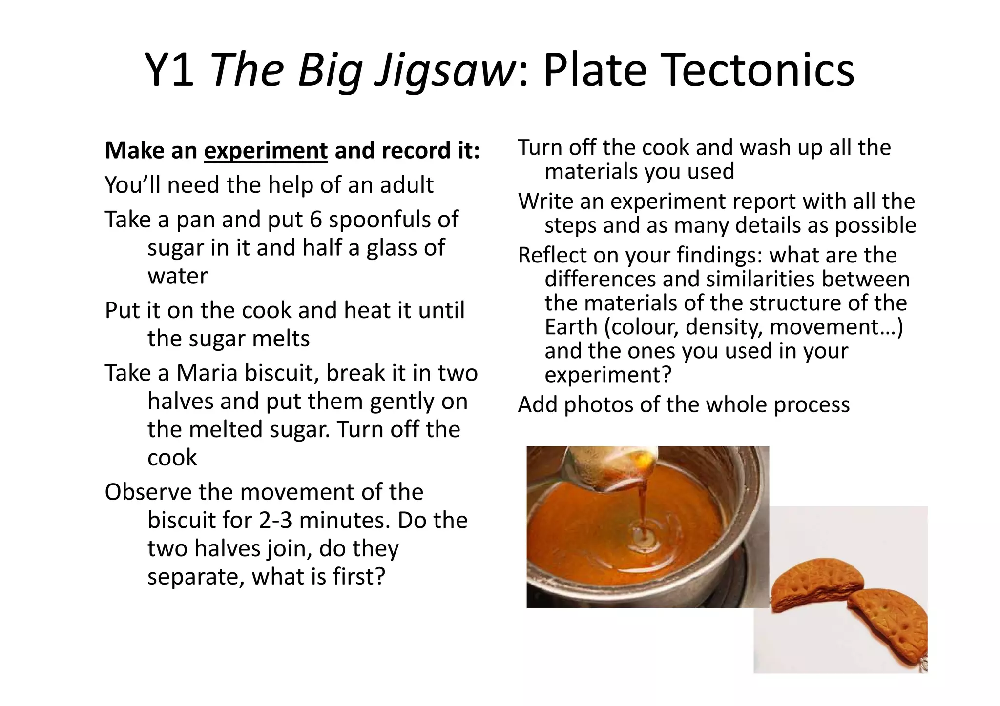 Y1Y1 TheThe BigBig JigsawJigsaw:: PlatePlate TectonicsTectonics
Make an experiment and record it:
You’ll need the help of an adult
Take a pan and put 6 spoonfuls of
sugar in it and half a glass of
water
Put it on the cook and heat it until
the sugar melts
Turn off the cook and wash up all the
materials you used
Write an experiment report with all the
steps and as many details as possible
Reflect on your findings: what are the
differences and similarities between
the materials of the structure of the
Earth (colour, density, movement…)
and the ones you used in your
Take a Maria biscuit, break it in two
halves and put them gently on
the melted sugar. Turn off the
cook
Observe the movement of the
biscuit for 2-3 minutes. Do the
two halves join, do they
separate, what is first?
and the ones you used in your
experiment?
Add photos of the whole process
