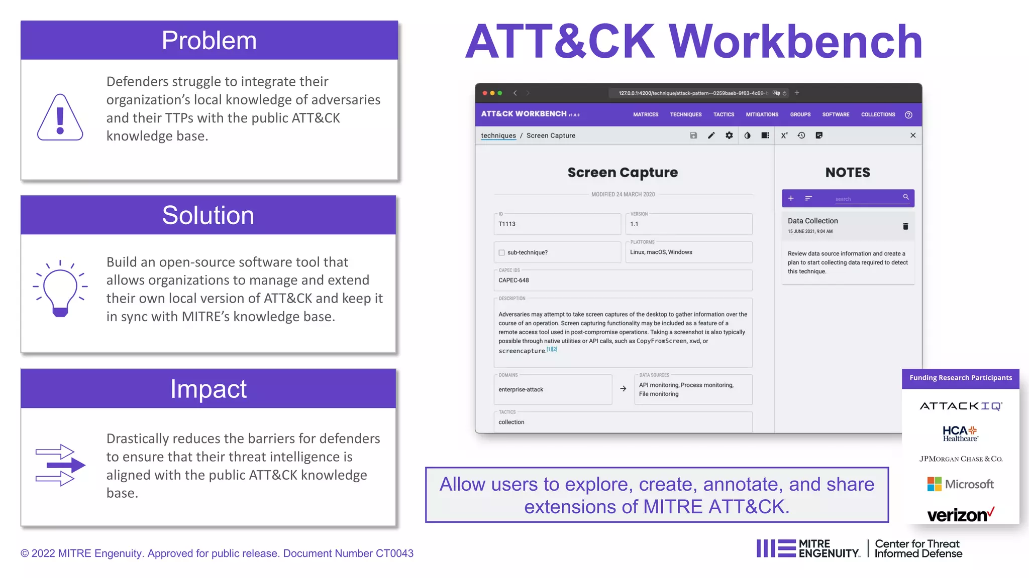 ATT&CK Workbench
Problem
Defenders struggle to integrate their
organization’s local knowledge of adversaries
and their TTPs with the public ATT&CK
knowledge base.
Solution
Impact
Build an open-source software tool that
allows organizations to manage and extend
their own local version of ATT&CK and keep it
in sync with MITRE’s knowledge base.
Drastically reduces the barriers for defenders
to ensure that their threat intelligence is
aligned with the public ATT&CK knowledge
base. Allow users to explore, create, annotate, and share
extensions of MITRE ATT&CK.
© 2022 MITRE Engenuity. Approved for public release. Document Number CT0043
 