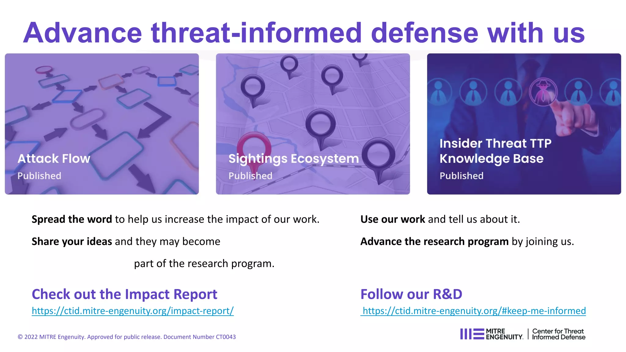 Spread the word to help us increase the impact of our work. Use our work and tell us about it.
Share your ideas and they may become Advance the research program by joining us.
part of the research program.
Check out the Impact Report Follow our R&D
https://ctid.mitre-engenuity.org/impact-report/ https://ctid.mitre-engenuity.org/#keep-me-informed
Advance threat-informed defense with us
© 2022 MITRE Engenuity. Approved for public release. Document Number CT0043
 