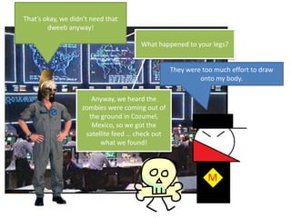 That’s okay, we didn’t need that dweeb anyway!What happened to your legs?They were too much effort to draw onto my body.Anyway, we heard the zombies were coming out of the ground in Cozumel, Mexico, so we got the satellite feed … check out what we found!