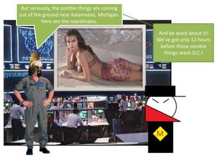 But seriously, the zombie things are coming out of the ground near Kalamazoo, Michigan. Here are the coordinates.And be quick about it! We’ve got only 12 hours before those zombie things reach D.C.!