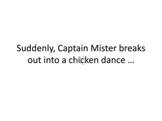 Suddenly, Captain Mister breaks out into a chicken dance …