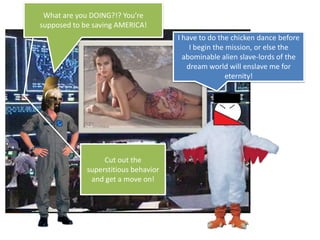 What are you DOING?!? You’re supposed to be saving AMERICA!I have to do the chicken dance before I begin the mission, or else the abominable alien slave-lords of the dream world will enslave me for eternity!Cut out the superstitious behavior and get a move on!