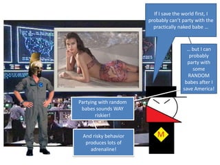 If I save the world first, I probably can’t party with the practically naked babe …… but I can probably party with some RANDOM babes after I save America!Partying with random babes sounds WAY riskier!And risky behavior produces lots of adrenaline!