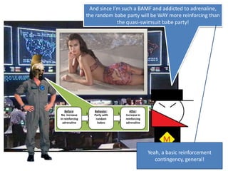 Before:No  increase in reinforcing adrenalineBehavior:Party with random babesAfter:Increase in reinforcing adrenalineAnd since I’m such a BAMF and addicted to adrenaline, the random babe party will be WAY more reinforcing than the quasi-swimsuit babe party!Yeah, a basic reinforcement contingency, general!