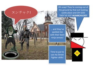Oh snap! They’re coming out of the ground by that evil looking castle place and OH GOD THEY’VE GOT NUMBCHUCKS!ヌンチャク!… and they’ve spotted me with their keen ninja senses!Time to put to use my Street Fighter skills!