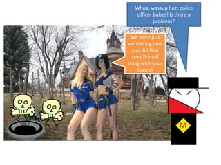 Whoa, wassuphott police officer babes! Is there a problem?We were just wondering how you did that sexy fireball thing with your hands!