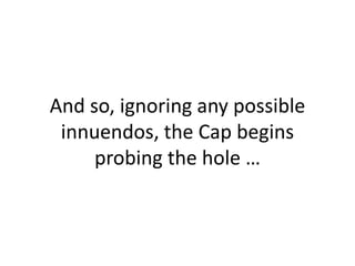 And so, ignoring any possible innuendos, the Cap begins probing the hole …