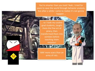 You’re smarter than you look! Yeah, I tried for years to save the world throughbehavior analysis, but after a while I came to realize it’s not gonnahappen …… so I took my coolest grad students, taught them the fine art of piracy, then transformed them into zombies before teaching them ninjutsu! WAY more scary than an army of rats.