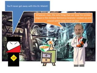 You’ll never get away with this Dr. Malott!Whatever, man, the only thing that can stop the zombie plague is this Zombie Retrovirus Granola I cooked up and placed within easy reach of you!