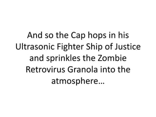 And so the Cap hops in his Ultrasonic Fighter Ship of Justice and sprinkles the Zombie Retrovirus Granola into the atmosphere…