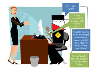 Who callin’ me?!?It’s the President! We need your help Captain Mister!You interrupt my killin’ evil midget dudes on my compy and tell me u need my help? What’s goin’ down?America’s under attack by a plague of Zombie Pirate Ninjas!