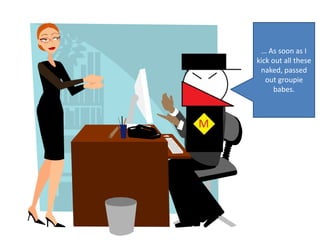 … As soon as I kick out all these naked, passed out groupie babes.