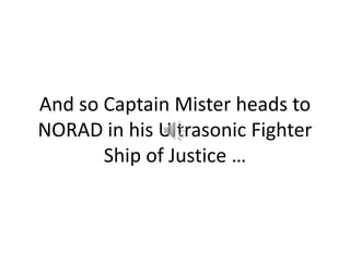 And so Captain Mister heads to NORAD in his Ultrasonic Fighter Ship of Justice …