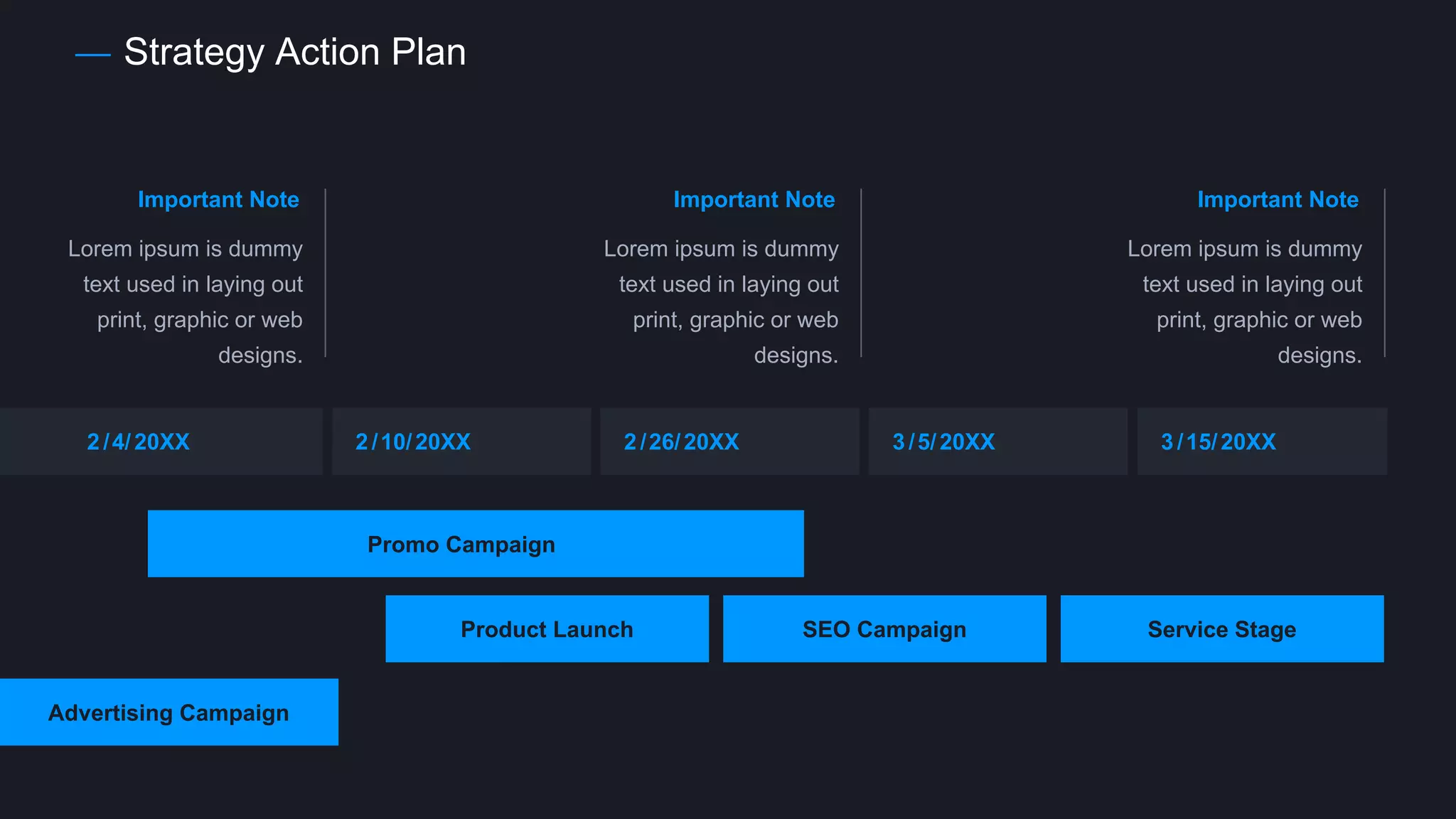 Strategy Action Plan
2 /4/20XX 2 /10/20XX 2 /26/20XX 3 /5/20XX 3 /15/20XX
Promo Campaign
Product Launch
Advertising Campaign
SEO Campaign Service Stage
Important Note
Lorem ipsum is dummy
text used in laying out
print, graphic or web
designs.
Important Note
Lorem ipsum is dummy
text used in laying out
print, graphic or web
designs.
Important Note
Lorem ipsum is dummy
text used in laying out
print, graphic or web
designs.
 