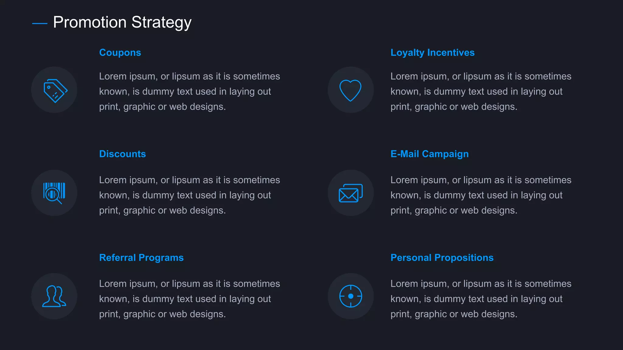Promotion Strategy
Coupons
Lorem ipsum, or lipsum as it is sometimes
known, is dummy text used in laying out
print, graphic or web designs.
Discounts
Lorem ipsum, or lipsum as it is sometimes
known, is dummy text used in laying out
print, graphic or web designs.
E-Mail Campaign
Lorem ipsum, or lipsum as it is sometimes
known, is dummy text used in laying out
print, graphic or web designs.
Lorem ipsum, or lipsum as it is sometimes
known, is dummy text used in laying out
print, graphic or web designs.
Loyalty Incentives
Referral Programs
Lorem ipsum, or lipsum as it is sometimes
known, is dummy text used in laying out
print, graphic or web designs.
Personal Propositions
Lorem ipsum, or lipsum as it is sometimes
known, is dummy text used in laying out
print, graphic or web designs.
 