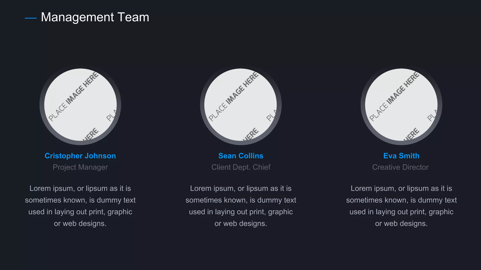 Management Team
Cristopher Johnson
Project Manager
Lorem ipsum, or lipsum as it is
sometimes known, is dummy text
used in laying out print, graphic
or web designs.
Sean Collins
Client Dept. Chief
Lorem ipsum, or lipsum as it is
sometimes known, is dummy text
used in laying out print, graphic
or web designs.
Eva Smith
Creative Director
Lorem ipsum, or lipsum as it is
sometimes known, is dummy text
used in laying out print, graphic
or web designs.
 